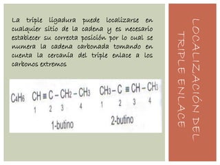 LOCALIZACIÓNDEL
TRIPLEENLACE
La triple ligadura puede localizarse en
cualquier sitio de la cadena y es necesario
establecer su correcta posición por lo cual se
numera la cadena carbonada tomando en
cuenta la cercanía del triple enlace a los
carbonos extremos
 