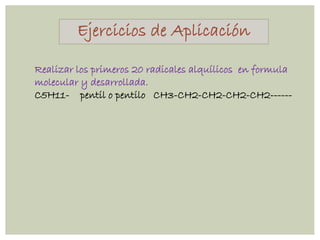 Ejercicios de Aplicación
Realizar los primeros 20 radicales alquílicos en formula
molecular y desarrollada.
C5H11- pentil o pentilo CH3-CH2-CH2-CH2-CH2------
 