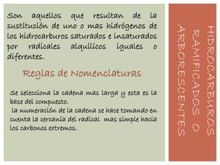 HIDROCARBUROS
RAMIFICADOSO
ARBORESCENTES
Son aquellos que resultan de la
sustitución de uno o mas hidrógenos de
los hidrocarburos saturados e insaturados
por radicales alquílicos iguales o
diferentes.
Reglas de Nomenclaturas
Se selecciona la cadena mas larga y esta es la
base del compuesto.
la numeración de la cadena se hace tomando en
cuenta la cercanía del radical mas simple hacia
los carbonos extremos.
 