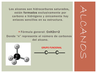 ALCANOS
Los alcanos son hidrocarburos saturados,
están formados exclusivamente por
carbono e hidrógeno y únicamente hay
enlaces sencillos en su estructura.
 Fórmula general: CnH2n+2
Donde “n” represente el número de carbonos
del alcano.
GRUPO FUNCIONAL
--------C------C-----
 