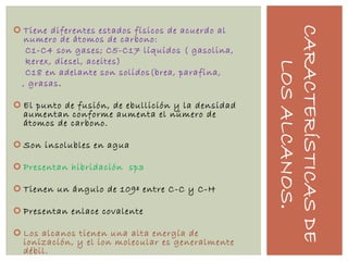 CARACTERÍSTICASDE
LOSALCANOS.
 Tiene diferentes estados físicos de acuerdo al
numero de átomos de carbono:
C1-C4 son gases; C5-C17 líquidos ( gasolina,
kerex, diesel, aceites)
C18 en adelante son solidos(brea, parafina,
, grasas.
 El punto de fusión, de ebullición y la densidad
aumentan conforme aumenta el número de
átomos de carbono.
 Son insolubles en agua
 Presentan hibridación sp3
 Tienen un ángulo de 109º entre C-C y C-H
 Presentan enlace covalente
 Los alcanos tienen una alta energía de
ionización, y el ion molecular es generalmente
débil.
 