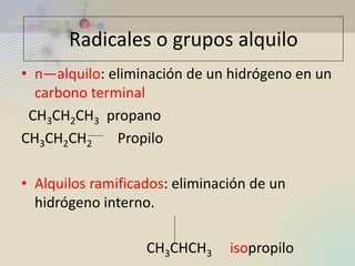 •n—alquilo: eliminación de un hidrógeno en un carbono terminal 
CH3CH2CH3 propano 
CH3CH2CH2 Propilo 
•Alquilos ramificados: eliminación de un hidrógeno interno. 
CH3CHCH3 isopropilo 
Radicales o grupos alquilo  