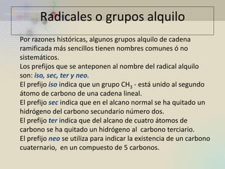Por razones históricas, algunos grupos alquilo de cadena ramificada más sencillos tienen nombres comunes ó no sistemáticos. Los prefijos que se anteponen al nombre del radical alquilo son: iso, sec, ter y neo. El prefijo iso indica que un grupo CH3 - está unido al segundo átomo de carbono de una cadena lineal. El prefijo sec indica que en el alcano normal se ha quitado un hidrógeno del carbono secundario número dos. El prefijo ter indica que del alcano de cuatro átomos de carbono se ha quitado un hidrógeno al carbono terciario. El prefijo neo se utiliza para indicar la existencia de un carbono cuaternario, en un compuesto de 5 carbonos. 
Radicales o grupos alquilo  