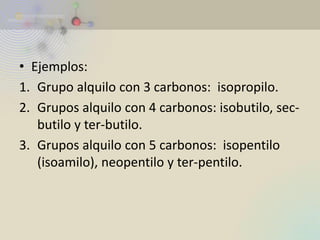 •Ejemplos: 
1.Grupo alquilo con 3 carbonos: isopropilo. 
2.Grupos alquilo con 4 carbonos: isobutilo, sec- butilo y ter-butilo. 
3.Grupos alquilo con 5 carbonos: isopentilo (isoamilo), neopentilo y ter-pentilo.  