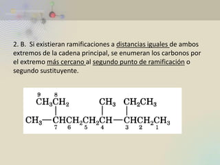 2. B. Si existieran ramificaciones a distancias iguales de ambos extremos de la cadena principal, se enumeran los carbonos por el extremo más cercano al segundo punto de ramificación o segundo sustituyente.  