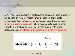5. A. Primero se nombra el sustituyente complejo, para lo que se aplican las primeras 4 reglas como si fuera un compuesto independiente, se debe iniciar contando los carbonos desde la unión a la cadena principal. El nombre de este sustituyente complejo se incluye después del prefijo al cual esta unido, utilizando un paréntesis para separarlo de la cadena principal. 
2-metilpropilo  