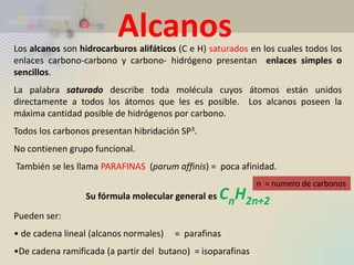 Los alcanos son hidrocarburos alifáticos (C e H) saturados en los cuales todos los enlaces carbono-carbono y carbono- hidrógeno presentan enlaces simples o sencillos. La palabra saturado describe toda molécula cuyos átomos están unidos directamente a todos los átomos que les es posible. Los alcanos poseen la máxima cantidad posible de hidrógenos por carbono. Todos los carbonos presentan hibridación SP3. No contienen grupo funcional. También se les llama PARAFINAS (parum affinis) = poca afinidad. Su fórmula molecular general es CnH2n+2 Pueden ser: 
• de cadena lineal (alcanos normales) = parafinas 
•De cadena ramificada (a partir del butano) = isoparafinas 
Alcanos 
n = numero de carbonos  