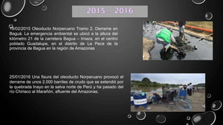 19/02/2015 Oleoducto Norperuano Tramo 2. Derrame en
Baguá. La emergencia ambiental se ubicó a la altura del
kilómetro 21 de la carretera Bagua – Imaza, en el centro
poblado Guadalupe, en el distrito de La Peca de la
provincia de Bagua en la región de Amazonas
25/01/2016 Una fisura del oleoducto Norperuano provocó el
derrame de unos 2.000 barriles de crudo que se extendió por
la quebrada Inayo en la selva norte de Perú y ha pasado del
río Chiriaco al Marañón, afluente del Amazonas.
 