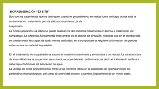 BIORREMEDIACIÓN “EX SITU”
Dos son los tratamientos que se distinguen cuando el procedimiento se realiza fuera del lugar donde está la
contaminación: tratamiento por vía sólida y tratamiento por vía
suspensión.
La biorrecuperación vía sólida se puede realizar por dos métodos: tratamiento en lechos y tratamiento por
compostaje. La diferencia fundamental entre ambos es el sistema de aireación, mientras que en el primero sólo
se pueden tratar las capas de suelo menos profundas, en el compostaje se requiere la formación de grandes
apilamientos de material degradable.
En el tratamiento vía suspensión se excava el material contaminado y se traslada a un reactor. La característica
de este método es la suspensión en un medio acuoso delsuelo contaminado, es decir, el tratamiento se lleva a
cabo bajo condiciones de saturación de agua.
La ventaja de estos procedimientos frente a los primeros radica en la posibilidad de optimizar mejor los
parámetros microbiológicos, así como el control del proceso; a cambio, lógicamente,de un mayor costo.
 