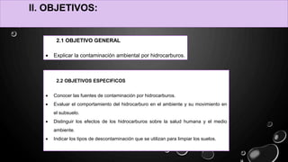 2.2 OBJETIVOS ESPECIFICOS
 Conocer las fuentes de contaminación por hidrocarburos.
 Evaluar el comportamiento del hidrocarburo en el ambiente y su movimiento en
el subsuelo.
 Distinguir los efectos de los hidrocarburos sobre la salud humana y el medio
ambiente.
 Indicar los tipos de descontaminación que se utilizan para limpiar los suelos.
II. OBJETIVOS:
2.1 OBJETIVO GENERAL
 Explicar la contaminación ambiental por hidrocarburos.
 