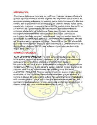 NOMENCLATURA
El problema de la nomenclatura de las moléculas orgánicas ha acompañado a la
química orgánica desde sus mismos orígenes y ha empeorado con la multitud de
nuevos compuestos y clases de compuestos que se descubren cada año. Hay que
sumar a ésto el problema de las distintas lenguas (alemán, francés, ingles, danés,
español, etc..). Algunos compuestos han recibido el nombre de sus descubridores.
Los nombres de lugares también han sido utilizados. Bastante nombres de
moléculas reflejan la forma de la misma. Todos estos nombres de moléculas
tienen primordialmente interés histórico aunque muchos se usan todavía
comúnmente (nombres comunes), especialmente cuando el nombre sistemático
que describe su estructura es complejo. La nomenclatura sistemática se introdujo
por vez primera en un congreso químico en Ginebra (Suiza) en 1892 y ha sufrido
revisiones continuas desde entonces, especialmente por la Unión Internacional de
Química Pura y Aplicada (IUPAC). Las reglas de nomenclatura se denominan
“reglas de la IUPAC”.
NOMENCLATURA IUPAC
PARA LOS HIDROCARBUROS: Tal como comentamos al principio, los
hidrocarburos se clasifican en tres grandes grupos, en primer lugar veremos las
reglas para los hidrocarburos alifáticos, si el estudiante es capaz de
comprenderlas para ellos, el resto es simplemente una ampliación de las mismas.
Hidrocarburos Alifáticos: Si bien es cierto que son cadenas lineales de átomos de
carbonos, ellos pueden subdividirse en tres grandes grupos: ALCANOS,
ALQUENOS y ALQUINOS. Alcanos: Los nombres de los alcanos lineales se dan
en la Tabla 3.1. Las raíces son mayoritariamente latinas o griegas e indican el
número de átomos de carbono en la cadena. Por ejemplo, el nombre heptadecano
está formado por la voz griega hepta, siete y la palabra latina decano, diez. Los
cuatro primeros alcanos tienen nombres especiales que han sido aceptados en el
sistema de la IUPAC pero mantienen la terminación “ano”.
 