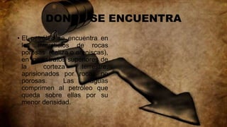 DONDE SE ENCUENTRA
• El petróleo se encuentra en
los intersticios de rocas
porosas (caliza o areniscas),
en los estratos superiores de
la corteza terrestre,
aprisionados por rocas no
porosas. Las aguas
comprimen al petróleo que
queda sobre ellas por su
menor densidad.
 