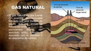 GAS NATURAL
• El gas natural es una fuente
de energía no renovable
formada por una mezcla de
gases que se encuentra
frecuentemente en
yacimientos fósiles, no-
asociado (solo), disuelto o
asociado con el petróleo o
en depósitos de carbón
 