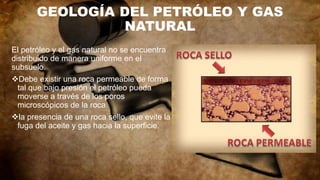 GEOLOGÍA DEL PETRÓLEO Y GAS
NATURAL
El petróleo y el gas natural no se encuentra
distribuido de manera uniforme en el
subsuelo.
Debe existir una roca permeable de forma
tal que bajo presión el petróleo pueda
moverse a través de los poros
microscópicos de la roca.
la presencia de una roca sello, que evite la
fuga del aceite y gas hacia la superficie.
 