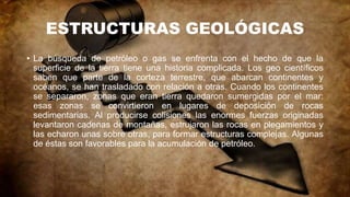 ESTRUCTURAS GEOLÓGICAS
• La búsqueda de petróleo o gas se enfrenta con el hecho de que la
superficie de la tierra tiene una historia complicada. Los geo científicos
saben que parte de la corteza terrestre, que abarcan continentes y
océanos, se han trasladado con relación a otras. Cuando los continentes
se separaron, zonas que eran tierra quedaron sumergidas por el mar:
esas zonas se convirtieron en lugares de deposición de rocas
sedimentarias. Al producirse colisiones las enormes fuerzas originadas
levantaron cadenas de montañas, estrujaron las rocas en plegamientos y
las echaron unas sobre otras, para formar estructuras complejas. Algunas
de éstas son favorables para la acumulación de petróleo.
 