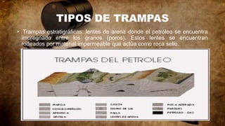 TIPOS DE TRAMPAS
• Trampas estratigráficas: lentes de arena donde el petróleo se encuentra
impregnado entre los granos (poros). Estos lentes se encuentran
rodeados por material impermeable que actúa como roca sello.
 