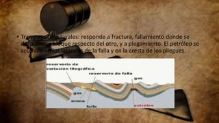 • Trampas estructurales: responde a fractura, fallamiento donde se
desplaza un bloque respecto del otro, y a plegamiento. El petróleo se
acumula en los laterales de la falla y en la cresta de los pliegues.
 