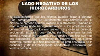 LADO NEGATIVO DE LOS
HIDROCARBUROS
• la contaminación que los mismos pueden llegar a generar.
Esta contaminación se experimenta especialmente en el
dióxido de carbono que ese expulsa a la atmósfera. También en
este sentido puede hacerse referencia a los problemas que
generan el vertido de los mismos en ríos y océanos de modo
accidental, situación que afecta significativamente la vida
animal y vegetal. No obstante, estos efectos negativos son más
que aceptables si por contrapartida observamos los efectos
positivos, efectos que han posibilitado un gran desarrollo de la
economía y de las sociedades occidentales, desarrollo que
todavía continúa.
 