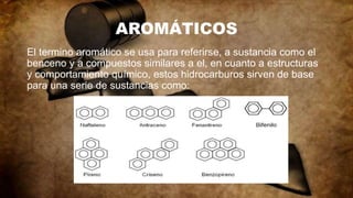 AROMÁTICOS
El termino aromático se usa para referirse, a sustancia como el
benceno y a compuestos similares a el, en cuanto a estructuras
y comportamiento químico, estos hidrocarburos sirven de base
para una serie de sustancias como:
 