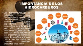 IMPORTANCIA DE LOS
HIDROCARBUROS
• Los hidrocarburos en la
actualidad son
fundamentales para el
mantenimiento de la
economía. Esta
dependencia se ha
desarrollado a lo largo del
siglo XX y se mantiene
totalmente vigente en el
siglo XXI. En la naturaleza
los encontramos formando
parte del petróleo y el gas
natural, de los cuales se
obtienen múltiples
productos tales como:
 
