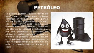 PETRÓLEO
• La palabra petróleo significa "aceite de
roca". es un compuesto químico
complejo en el que coexisten partes
sólidas, líquidas y gaseosas. Lo forman,
por una parte, unos compuestos
denominados hidrocarburos , formados
por átomos de carbono e hidrógeno y,
por otra, pequeñas proporciones de
nitrógeno, azufre, oxígeno y algunos
metales. Se presenta de forma natural
en depósitos de roca sedimentaria y
sólo en lugares en los que hubo mar. Su
color es variable, entre el ámbar y el
negro
 