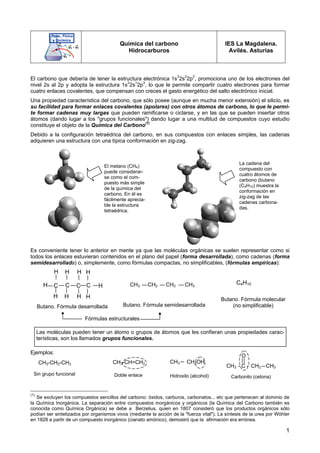 1
Química del carbono
Hidrocarburos
IES La Magdalena.
Avilés. Asturias
El carbono que debería de tener la estructura electrónica 1s2
2s2
2p2
, promociona uno de los electrones del
nivel 2s al 2p y adopta la estructura 1s2
2s1
2p3
, lo que le permite compartir cuatro electrones para formar
cuatro enlaces covalentes, que compensan con creces el gasto energético del salto electrónico inicial.
Una propiedad característica del carbono, que sólo posee (aunque en mucha menor extensión) el silicio, es
su facilidad para formar enlaces covalentes (apolares) con otros átomos de carbono, lo que le permi-
te formar cadenas muy largas que pueden ramificarse o ciclarse, y en las que se pueden insertar otros
átomos (dando lugar a los "grupos funcionales") dando lugar a una multitud de compuestos cuyo estudio
constituye el objeto de la Química del Carbono(1)
Debido a la configuración tetraédrica del carbono, en sus compuestos con enlaces simples, las cadenas
adquieren una estructura con una típica conformación en zig-zag.
Es conveniente tener lo anterior en mente ya que las moléculas orgánicas se suelen representar como si
todos los enlaces estuvieran contenidos en el plano del papel (forma desarrollada), como cadenas (forma
semidesarrollada) o, simplemente, como fórmulas compactas, no simplificables, (fórmulas empíricas):
Ejemplos:
(1)
Se excluyen los compuestos sencillos del carbono: óxidos, carburos, carbonatos... etc que pertenecen al dominio de
la Química Inorgánica. La separación entre compuestos inorgánicos y orgánicos (la Química del Carbono también es
conocida como Química Orgánica) se debe a Berzelius, quien en 1807 consideró que los productos orgánicos sólo
podían ser sintetizados por organismos vivos (mediante la acción de la "fuerza vital"). La síntesis de la urea por Wöhler
en 1828 a partir de un compuesto inorgánico (cianato amónico), demostró que la afirmación era errónea.
El metano (CH4)
puede considerar-
se como el com-
puesto más simple
de la química del
carbono. En él es
fácilmente aprecia-
ble la estructura
tetraédrica.
La cadena del
compuesto con
cuatro átomos de
carbono (butano
(C4H10) muestra la
conformación en
zig-zag de las
cadenas carbona-
das.
CH3 CH2 CH2 CH3
C4H10
C C
C C H
H
H H H H
H H H H
Butano. Fórmula desarrollada Butano. Fórmula semidesarrollada
Butano. Fórmula molecular
(no simplificable)
Fórmulas estructurales
CH3-CH2-CH3
Sin grupo funcional
CH3-CH=CH2
Doble enlace
CH2OH
CH3
Hidroxilo (alcohol)
- C -
O
CH3
CH3 CH2
Carbonilo (cetona)
Las moléculas pueden tener un átomo o grupos de átomos que les confieran unas propiedades carac-
terísticas, son los llamados grupos funcionales.
 