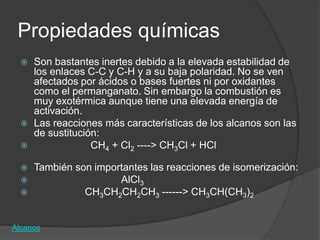 Propiedades químicas
     Son bastantes inertes debido a la elevada estabilidad de
      los enlaces C-C y C-H y a su baja polaridad. No se ven
      afectados por ácidos o bases fuertes ni por oxidantes
      como el permanganato. Sin embargo la combustión es
      muy exotérmica aunque tiene una elevada energía de
      activación.
     Las reacciones más características de los alcanos son las
      de sustitución:
                  CH4 + Cl2 ----> CH3Cl + HCl

     También son importantes las reacciones de isomerización:
                      AlCl3
               CH3CH2CH2CH3 ------> CH3CH(CH3)2


Alcanos
 