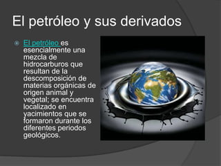 El petróleo y sus derivados
   El petróleo es
    esencialmente una
    mezcla de
    hidrocarburos que
    resultan de la
    descomposición de
    materias orgánicas de
    origen animal y
    vegetal; se encuentra
    localizado en
    yacimientos que se
    formaron durante los
    diferentes periodos
    geológicos.
 