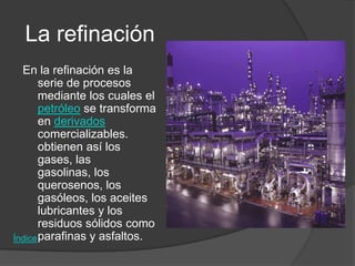 La refinación
  En la refinación es la
       serie de procesos
       mediante los cuales el
       petróleo se transforma
       en derivados
       comercializables.
       obtienen así los
       gases, las
       gasolinas, los
       querosenos, los
       gasóleos, los aceites
       lubricantes y los
       residuos sólidos como
Índice parafinas y asfaltos.
 