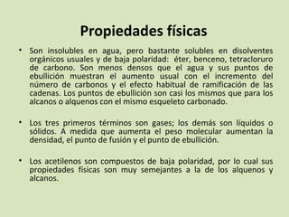 Propiedades físicas Son insolubles en agua, pero bastante solubles en disolventes orgánicos usuales y de baja polaridad:  éter, benceno, tetracloruro de carbono. Son menos densos que el agua y sus puntos de ebullición muestran el aumento usual con el incremento del número de carbonos y el efecto habitual de ramificación de las cadenas. Los puntos de ebullición son casi los mismos que para los alcanos o alquenos con el mismo esqueleto carbonado. Los tres primeros términos son gases; los demás son líquidos o sólidos. A medida que aumenta el peso molecular aumentan la densidad, el punto de fusión y el punto de ebullición. Los acetilenos son compuestos de baja polaridad, por lo cual sus propiedades físicas son muy semejantes a la de los alquenos y alcanos.  
