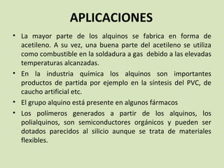 APLICACIONES La mayor parte de los alquinos se fabrica en forma de acetileno. A su vez, una buena parte del acetileno se utiliza como combustible en la soldadura a gas  debido a las elevadas temperaturas alcanzadas. En la industria química los alquinos son importantes productos de partida por ejemplo en la síntesis del PVC, de caucho artificial etc. El grupo alquino está presente en algunos fármacos Los polímeros generados a partir de los alquinos, los polialquinos, son semiconductores orgánicos y pueden ser dotados parecidos al silicio aunque se trata de materiales flexibles. 