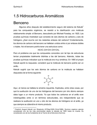 Química II                                                    Hidrocarburos Aromáticos




1.5 Hidrocarburos Aromáticos
Benceno
          Algunos años después del establecimiento seguro del sistema de Kekulé1
para los compuestos orgánicos, se resistió a la clasificación una molécula
relativamente simple: el Benceno, descubierto por Michael Faraday, en 1825. Las
pruebas químicas mostraban que consistía de seis átomos de carbono y seis de
hidrógeno ¿Qué ocurría con los restantes enlaces del carbono? Evidentemente,
los átomos de carbono del benceno se hallaban unidos entre sí por enlaces dobles
o triples. Así el benceno podría tener una estructura como:
                               HC≡C–CH=CH–CH=CH2
Pero el problema era que los compuestos conocidos con tal tipo de estructuras
tenían propiedades totalmente distintas a las del benceno. Además, todas las
pruebas químicas indicaban que la molécula era muy simétrica. En 1865 el propio
Kekulé aportó la respuesta: consideró que la molécula de benceno podría ser un
anillo.
Kekulé sugirió que los seis átomos de carbono en la molécula se hallaban
dispuestos de la forma siguiente:
                                            H
                                       H         H

                                       H         H
                                            H

Aquí, al menos se hallaba la simetría requerida. Explicaba, entre otras cosas, por
qué la sustitución de uno de los hidrógenos del benceno por otro átomo siempre
daba lugar a un mismo producto. Ya que todos los carbonos en el anillo eran
indistinguibles entre sí en términos estructurales, era independiente que se
realizara la sustitución en uno u otro de los átomos de hidrógeno en el anillo, ya
que siempre se obtendría el mismo producto.

1
  Friedrich August Kekulé von Stradonitz (07/Sep/1829-13/Jul/1896). Químico orgánico alemán
considerado uno de los más prominentes desde la década de 1850 hasta su muerte. Es
considerado uno de los fundadores de la Teoría de la Estructura Química.
                                                                                              1
 