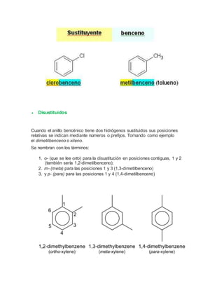  Disustituidos
Cuando el anillo bencénico tiene dos hidrógenos sustituidos sus posiciones
relativas se indican mediante números o prefijos. Tomando como ejemplo
el dimetilbenceno o xileno.
Se nombran con los términos:
1. o- (que se lee orto) para la disustitución en posiciones contiguas, 1 y 2
(también sería 1,2-dimetilbenceno);
2. m- (meta) para las posiciones 1 y 3 (1,3-dimetilbenceno)
3. y p- (para) para las posiciones 1 y 4 (1,4-dimetilbenceno)
 