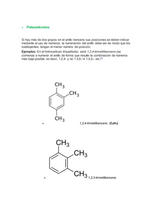  Polisustituidos
Si hay más de dos grupos en el anillo benceno sus posiciones se deben indicar
mediante el uso de números, la numeración del anillo debe ser de modo que los
sustituyentes tengan el menor número de posición.
Ejemplos: En el hidrocarburo trisustituido, será 1,2,4-trimetilbenceno (se
comienza a numerar el anillo de forma que resulte la combinación de números
más baja posible, es decir, 1,2,4- y no 1,3,6- ni 1,4,5-, etc.[1]
 1,2,4-trimetilbenceno (C6H3)
 1,2,3-trimetilbenceno
 
