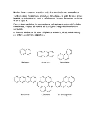 Nombre de un compuesto aromático policíclico atendiendo a su nomenclatura
También existen hidrocarburos aromáticos fromados por la unión de varios anillos
bencénicos (polinucleares) como el naftaleno una de cuyas formas resonantes se
ve en la figura 1.
Para nombrar a este tipo de compuestos se indica el número de posición de los
sustituyentes, seguido del nombre del sustituyente y seguido del nombre del
compuesto.
El orden de numeración de estos compuestos es estricto, no se puede alterar y
por ende tienen nombres específicos.
Naftaleno Antraceno
.
Fenantreno
Naftaceno Coroneno 3,4-Benzopireno
 