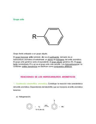 Grupo arilo
Grupo fenilo enlazado a un grupo alquilo.
El grupo funcional arilo (símbolo: Ar) es el sustituyente derivado de un
hidrocarburo aromático al extraérsele un átomo de hidrógeno del anillo aromático.
El grupo arilo genérico sería el equivalente al grupo alquilo genérico (R). El grupo
fenilo (simbolizado Ph o φ) es el grupo arilo más sencillo. Los hidrocarburosque no
contienen anillos bencénicos se clasifican como compuestos alifáticos.
REACCIONES DE LOS HIDROCARBUROS AROMÁTICOS
1.- Sustitución electrofílica aromática. Constituye la reacción más característica
del anillo aromático. Dependiendo del electrófilo que se incorpora al anillo aromático
tenemos:
a) Halogenación.
+ X2
X= Cl, Br ó I)
AlX3
X
+ HX
 