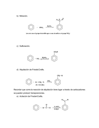 b) Nitración.
c) Sulfonación.
d) Alquilación de Friedel.Crafts.
Recordar que como la reacción de alquilación tiene lugar a través de carbocationes
se pueden producir transposiciones.
e) Acilación de Friedel-Crafts.
+ HNO3
N
O O
H2SO4
(en este caso el grupo electrófilo que se une al anillo es el grupo NO2)
+ SO3
H2SO4
SO3H
+
CH2 R
R CH2 X
AlX3
(X = Cl ó Br)
C
O R
2) H2O
1) AlCl3
R C
O
Cl+
 