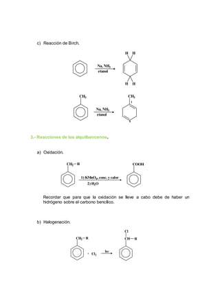 c) Reacción de Birch.
3.- Reacciones de los alquilbencenos.
a) Oxidación.
Recordar que para que la oxidación se lleve a cabo debe de haber un
hidrógeno sobre el carbono bencílico.
b) Halogenación.
H H
HH
CH3 CH3
Na, NH3
etanol
etanol
Na, NH3
1
4
CH2 R
1) KMnO4, conc. y calor
2) H2O
COOH
CH2 R CH R
Cl
+ Cl2
h
 