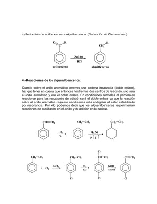 c) Reducción de acilbencenos a alquilbencenos (Reducción de Clemmensen).
4.- Reacciones de los alquenilbencenos.
Cuando sobre el anillo aromático tenemos una cadena insaturada (doble enlace),
hay que tener en cuenta que entonces tendremos dos centros de reacción, uno será
el anillo aromático y otro el doble enlace. En condiciones normales el primero en
reaccionar para las reacciones de adición será el doble enlace ya que la reacción
sobre al anillo aromático requiere condiciones más enérgicas al estar estabilizado
por resonancia. Por ello podemos decir que los alquenilbencenos experimentan
reacciones de sustitución en el anillo y de adición en la cadena.
C
O R
Zn(Hg)
HCl
CH2
R
alquilbencenoacilbenceno
CH CH2
H2
Ni
CH2 CH3
H2, Ni
P T
CH2 CH3
CH2 CH3
+ Cl2
AlCl3
CH2 CH3
Cl
Cl2
luz
CH CH3
Cl
Cl
KOH
EtOH
CH CH2
Cl
 