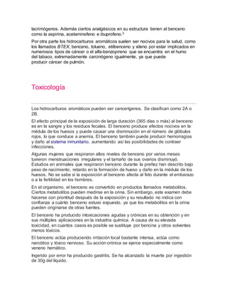 lacrimógenos. Además ciertos analgésicos en su estructura tienen al benceno
como la aspirina, acetaminofeno e ibuprofeno.3
Por otra parte los hidrocarburos aromáticos suelen ser nocivos para la salud, como
los llamados BTEX, benceno, tolueno, etilbenceno y xileno por estar implicados en
numerosos tipos de cáncer o el alfa-benzopireno que se encuentra en el humo
del tabaco, extremadamente carcinógeno igualmente, ya que puede
producir cáncer de pulmón.
Toxicología
Los hidrocarburos aromáticos pueden ser cancerígenos. Se clasifican como 2A o
2B.
El efecto principal de la exposición de larga duración (365 días o más) al benceno
es en la sangre y los residuos fecales. El benceno produce efectos nocivos en la
médula de los huesos y puede causar una disminución en el número de glóbulos
rojos, lo que conduce a anemia. El benceno también puede producir hemorragias
y daño al sistema inmunitario, aumentando así las posibilidades de contraer
infecciones.
Algunas mujeres que respiraron altos niveles de benceno por varios meses
tuvieron menstruaciones irregulares y el tamaño de sus ovarios disminuyó.
Estudios en animales que respiraron benceno durante la preñez han descrito bajo
peso de nacimiento, retardo en la formación de hueso y daño en la médula de los
huesos. No se sabe si la exposición al benceno afecta al feto durante el embarazo
o a la fertilidad en los hombres.
En el organismo, el benceno es convertido en productos llamados metabolitos.
Ciertos metabolitos pueden medirse en la orina. Sin embargo, este examen debe
hacerse con prontitud después de la exposición y su resultado no indica con
confianza a cuánto benceno estuvo expuesto, ya que los metabolitos en la orina
pueden originarse de otras fuentes.
El benceno ha producido intoxicaciones agudas y crónicas en su obtención y en
sus múltiples aplicaciones en la industria química. A causa de su elevada
toxicidad, en cuantos casos es posible se sustituye por bencina y otros solventes
menos tóxicos.
El benceno actúa produciendo irritación local bastante intensa, actúa como
narcótico y tóxico nervioso. Su acción crónica se ejerce especialmente como
veneno hemático.
Ingerido por error ha producido gastritis. Se ha alcanzado la muerte por ingestión
de 30g del líquido.
 