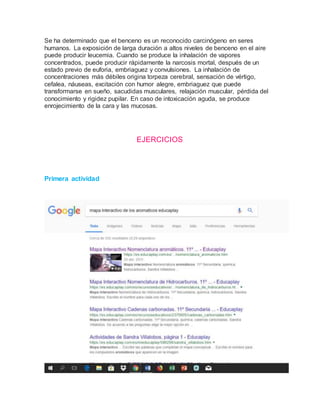 Se ha determinado que el benceno es un reconocido carcinógeno en seres
humanos. La exposición de larga duración a altos niveles de benceno en el aire
puede producir leucemia. Cuando se produce la inhalación de vapores
concentrados, puede producir rápidamente la narcosis mortal, después de un
estado previo de euforia, embriaguez y convulsiones. La inhalación de
concentraciones más débiles origina torpeza cerebral, sensación de vértigo,
cefalea, náuseas, excitación con humor alegre, embriaguez que puede
transformarse en sueño, sacudidas musculares, relajación muscular, pérdida del
conocimiento y rigidez pupilar. En caso de intoxicación aguda, se produce
enrojecimiento de la cara y las mucosas.
EJERCICIOS
Primera actividad
 