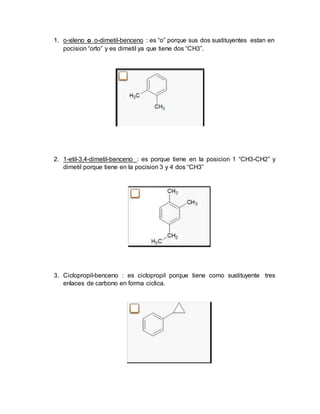 1. o-xileno o o-dimetil-benceno : es “o” porque sus dos sustituyentes estan en
pocision “orto” y es dimetil ya que tiene dos “CH3”.
2. 1-etil-3,4-dimetil-benceno : es porque tiene en la posicion 1 “CH3-CH2” y
dimetil porque tiene en la pocision 3 y 4 dos “CH3”
3. Ciclopropil-benceno : es ciclopropil porque tiene como sustituyente tres
enlaces de carbono en forma ciclica.
 