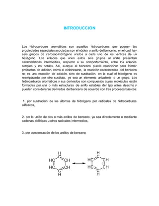 INTRODUCCION
Los hidrocarburos aromáticos son aquellos hidrocarburos que poseen las
propiedades especiales asociadas con el núcleo o anillo del benceno, en el cual hay
seis grupos de carbono-hidrógeno unidos a cada uno de los vértices de un
hexágono. Los enlaces que unen estos seis grupos al anillo presentan
características intermedias, respecto a su comportamiento, entre los enlaces
simples y los dobles. Así, aunque el benceno puede reaccionar para formar
productos de adición, como el ciclohexano, la reacción característica del benceno
no es una reacción de adición, sino de sustitución, en la cual el hidrógeno es
reemplazado por otro sustituto, ya sea un elemento univalente o un grupo. Los
hidrocarburos aromáticos y sus derivados son compuestos cuyas moléculas están
formadas por una o más estructuras de anillo estables del tipo antes descrito y
pueden considerarse derivados del benceno de acuerdo con tres procesos básicos:
1. por sustitución de los átomos de hidrógeno por radicales de hidrocarburos
alifáticos,
2. por la unión de dos o más anillos de benceno, ya sea directamente o mediante
cadenas alifáticas u otros radicales intermedios,
3. por condensación de los anillos de benceno
 