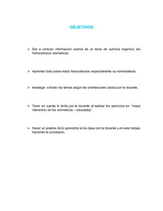 OBJETIVOS
 Dar a conocer informacion acerca de un tema de quimica organica; los
hidrocarburos aromaticos.
 Aprender todo sobre estos hidrocarburos especialmente su nomenclatura.
 Investigar a fondo los temas según las orientaciones dadas por la docente.
 Tener en cuenta lo dicho por la docente al realizar los ejercicios en: “mapa
interactivo de los aromaticos – educaplay” .
 Hacer un analisis de lo aprendido en la clase con la docente y en este trabajo
haciendo la conclusion.
 