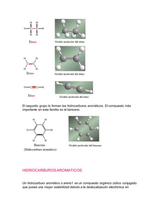 El segundo grupo lo forman los hidrocarburos aromáticos. El compuesto más
importante en esta familia es el benceno.
HIDROCARBUROSAROMATICOS
Un hidrocarburo aromático o areno1 es un compuesto orgánico cíclico conjugado
que posee una mayor estabilidad debido a la deslocalización electrónica en
 