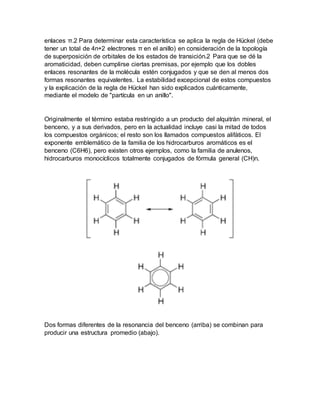 enlaces π.2 Para determinar esta característica se aplica la regla de Hückel (debe
tener un total de 4n+2 electrones π en el anillo) en consideración de la topología
de superposición de orbitales de los estados de transición.2 Para que se dé la
aromaticidad, deben cumplirse ciertas premisas, por ejemplo que los dobles
enlaces resonantes de la molécula estén conjugados y que se den al menos dos
formas resonantes equivalentes. La estabilidad excepcional de estos compuestos
y la explicación de la regla de Hückel han sido explicados cuánticamente,
mediante el modelo de "partícula en un anillo".
Originalmente el término estaba restringido a un producto del alquitrán mineral, el
benceno, y a sus derivados, pero en la actualidad incluye casi la mitad de todos
los compuestos orgánicos; el resto son los llamados compuestos alifáticos. El
exponente emblemático de la familia de los hidrocarburos aromáticos es el
benceno (C6H6), pero existen otros ejemplos, como la familia de anulenos,
hidrocarburos monocíclicos totalmente conjugados de fórmula general (CH)n.
Dos formas diferentes de la resonancia del benceno (arriba) se combinan para
producir una estructura promedio (abajo).
 