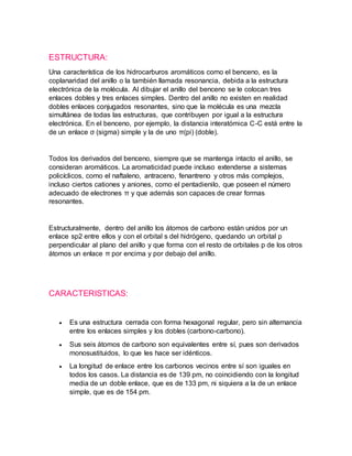 ESTRUCTURA:
Una característica de los hidrocarburos aromáticos como el benceno, es la
coplanaridad del anillo o la también llamada resonancia, debida a la estructura
electrónica de la molécula. Al dibujar el anillo del benceno se le colocan tres
enlaces dobles y tres enlaces simples. Dentro del anillo no existen en realidad
dobles enlaces conjugados resonantes, sino que la molécula es una mezcla
simultánea de todas las estructuras, que contribuyen por igual a la estructura
electrónica. En el benceno, por ejemplo, la distancia interatómica C-C está entre la
de un enlace σ (sigma) simple y la de uno π(pi) (doble).
Todos los derivados del benceno, siempre que se mantenga intacto el anillo, se
consideran aromáticos. La aromaticidad puede incluso extenderse a sistemas
policíclicos, como el naftaleno, antraceno, fenantreno y otros más complejos,
incluso ciertos cationes y aniones, como el pentadienilo, que poseen el número
adecuado de electrones π y que además son capaces de crear formas
resonantes.
Estructuralmente, dentro del anillo los átomos de carbono están unidos por un
enlace sp2 entre ellos y con el orbital s del hidrógeno, quedando un orbital p
perpendicular al plano del anillo y que forma con el resto de orbitales p de los otros
átomos un enlace π por encima y por debajo del anillo.
CARACTERISTICAS:
 Es una estructura cerrada con forma hexagonal regular, pero sin alternancia
entre los enlaces simples y los dobles (carbono-carbono).
 Sus seis átomos de carbono son equivalentes entre sí, pues son derivados
monosustituidos, lo que les hace ser idénticos.
 La longitud de enlace entre los carbonos vecinos entre sí son iguales en
todos los casos. La distancia es de 139 pm, no coincidiendo con la longitud
media de un doble enlace, que es de 133 pm, ni siquiera a la de un enlace
simple, que es de 154 pm.
 