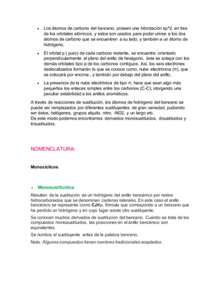  Los átomos de carbono del benceno, poseen una hibridación sp^2, en tres
de los orbitales atómicos, y estos son usados para poder unirse a los dos
átomos de carbono que se encuentren a su lado, y también a un átomo de
hidrógeno.
 El orbital p ( puro) de cada carbono restante, se encuentra orientado
perpendicularmente al plano del anillo de hexágono, éste se solapa con los
demás orbitales tipo p de los carbonos contiguos. Así, los seis electrones
deslocalizados formarán lo que se conoce como, nube electrónica (π), que
se colocará por encima , y también por debajo del plano del anillo.
 La presencia de la nube electrónica de tipo π, hace que sean algo más
pequeños los enlaces simples entre los carbonos (C-C), otorgando una
peculiar estabilidad a los anillos aromáticos.
A través de reacciones de sustitución, los átomos de hidrógeno del benceno se
puede ver remplazados por diferentes sustituyentes de gran variedad, pudiendo
ser éstos, halógenos, grupos alquilo, nitro, -NO2, y un largo etc.
De este modo podemos encontrarnos derivados monosustituidos, disustituidos y
trisustituidos.
NOMENCLATURA:
Monocíclicos
 Monosustituidos
Resultan de la sustitución de un hidrógeno del anillo bencénico por restos
hidrocarbonados que se denominan cadenas laterales. En este caso el anillo
bencénico se representa como C6H5-, fórmula que corresponde a un benceno que
ha perdido un hidrógeno y en cuyo lugar existe otro sustituyente.
Se conocen muchos derivados de sustitución del benceno. Cuando se trata de los
compuestos monosustituidos, las posiciones en el anillo bencénico son
equivalentes.
Se nombra el sustituyente antes de la palabra benceno.
Nota: Algunos compuestos tienen nombres tradicionales aceptados.
 