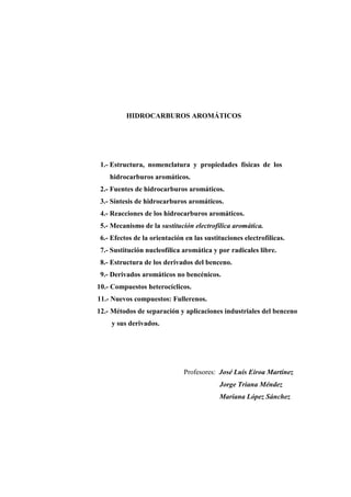 HIDROCARBUROS AROMÁTICOS
1.- Estructura, nomenclatura y propiedades físicas de los
hidrocarburos aromáticos.
2.- Fuentes de hidrocarburos aromáticos.
3.- Síntesis de hidrocarburos aromáticos.
4.- Reacciones de los hidrocarburos aromáticos.
5.- Mecanismo de la sustitución electrofílica aromática.
6.- Efectos de la orientación en las sustituciones electrofílicas.
7.- Sustitución nucleofílica aromática y por radicales libre.
8.- Estructura de los derivados del benceno.
9.- Derivados aromáticos no bencénicos.
10.- Compuestos heterocíclicos.
11.- Nuevos compuestos: Fullerenos.
12.- Métodos de separación y aplicaciones industriales del benceno
y sus derivados.
Profesores: José Luis Eiroa Martínez
Jorge Triana Méndez
Mariana López Sánchez
 