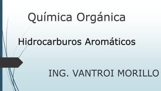 Química Orgánica
ING. VANTROI MORILLO
Hidrocarburos Aromáticos
 